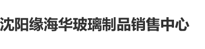 免费看美女扣逼沈阳缘海华玻璃制品销售中心